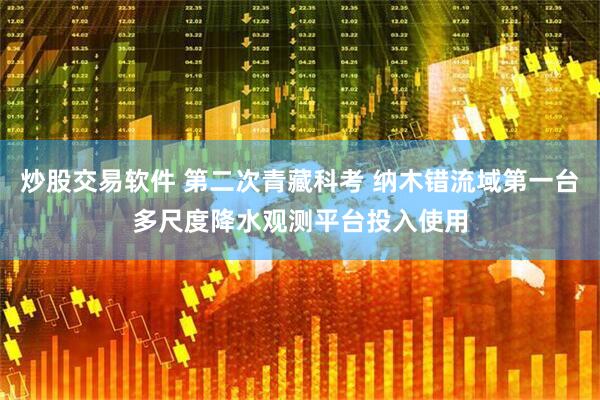 炒股交易软件 第二次青藏科考 纳木错流域第一台多尺度降水观测平台投入使用