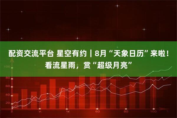 配资交流平台 星空有约｜8月“天象日历”来啦！看流星雨，赏“超级月亮”
