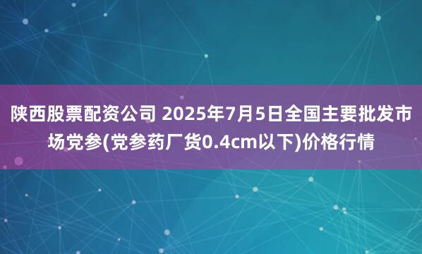 陕西股票配资公司 2025年7月5日全国主要批发市场党参(党参药厂货0.4cm以下)价格行情