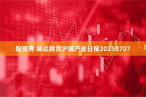 配资界 瑞达期货沪锡产业日报20250707