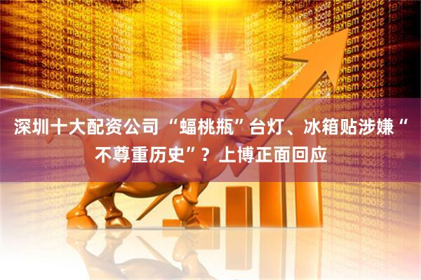 深圳十大配资公司 “蝠桃瓶”台灯、冰箱贴涉嫌“不尊重历史”？上博正面回应