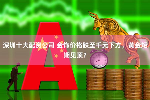 深圳十大配资公司 金饰价格跌至千元下方，黄金短期见顶？