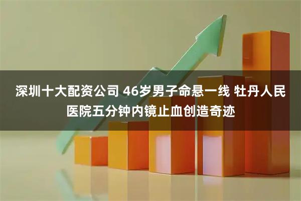 深圳十大配资公司 46岁男子命悬一线 牡丹人民医院五分钟内镜止血创造奇迹