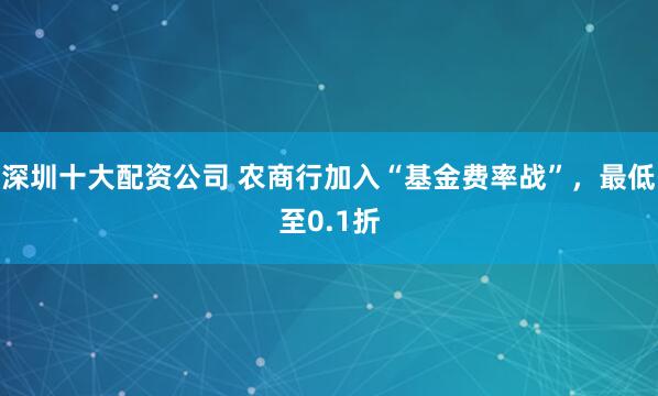 深圳十大配资公司 农商行加入“基金费率战”，最低至0.1折