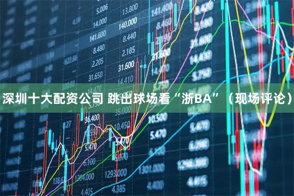 深圳十大配资公司 跳出球场看“浙BA”（现场评论）