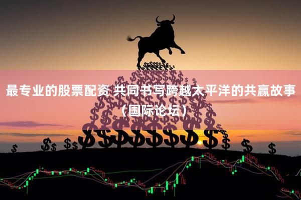 最专业的股票配资 共同书写跨越太平洋的共赢故事（国际论坛）