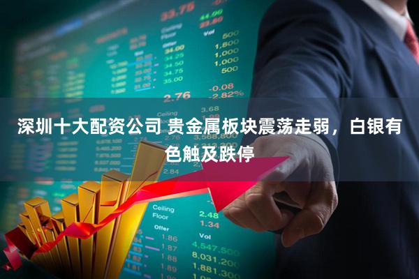 深圳十大配资公司 贵金属板块震荡走弱，白银有色触及跌停
