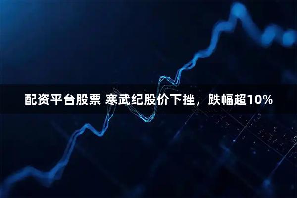 配资平台股票 寒武纪股价下挫，跌幅超10%