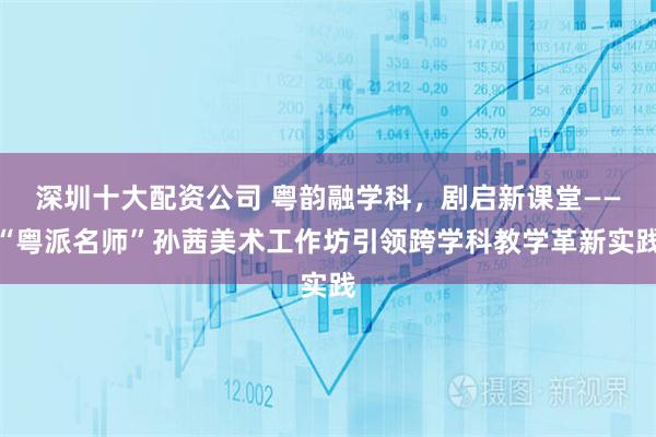 深圳十大配资公司 粤韵融学科,剧启新课堂——“粤派名师”孙茜美术工作坊引领跨学科教学革新实践