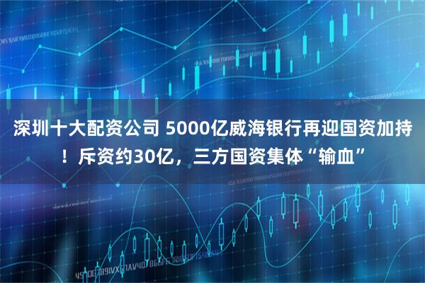 深圳十大配资公司 5000亿威海银行再迎国资加持！斥资约30亿，三方国资集体“输血”