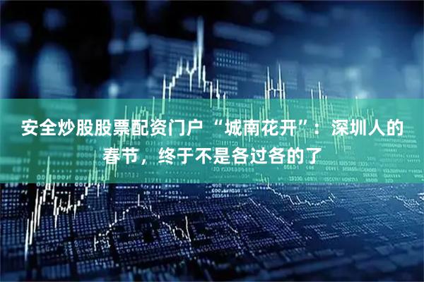 安全炒股股票配资门户 “城南花开”：深圳人的春节，终于不是各过各的了