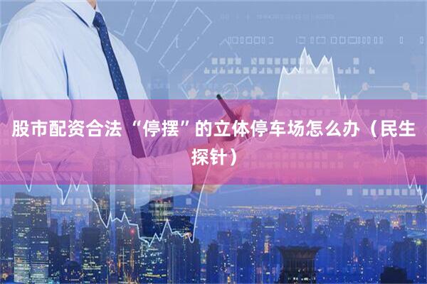 股市配资合法 “停摆”的立体停车场怎么办（民生探针）