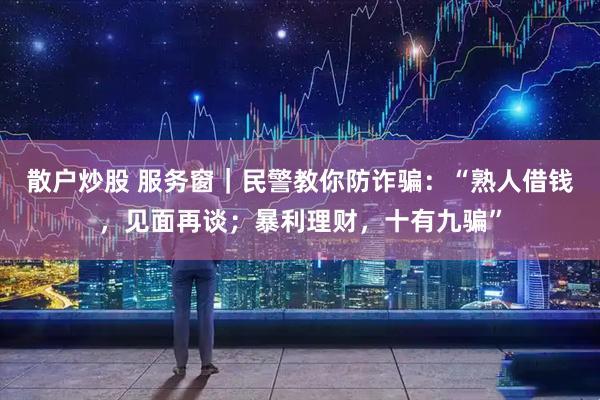 散户炒股 服务窗｜民警教你防诈骗：“熟人借钱，见面再谈；暴利理财，十有九骗”