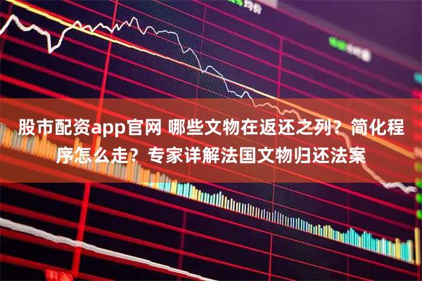 股市配资app官网 哪些文物在返还之列？简化程序怎么走？专家详解法国文物归还法案