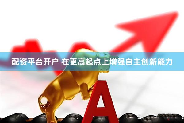 配资平台开户 在更高起点上增强自主创新能力