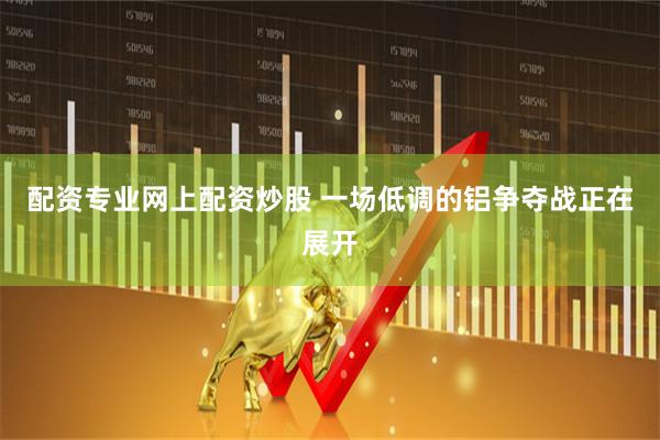 配资专业网上配资炒股 一场低调的铝争夺战正在展开