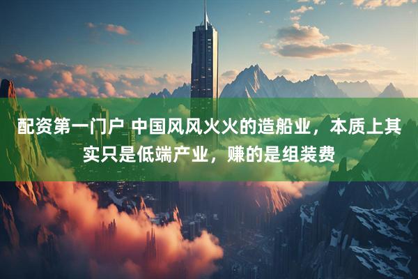 配资第一门户 中国风风火火的造船业，本质上其实只是低端产业，赚的是组装费