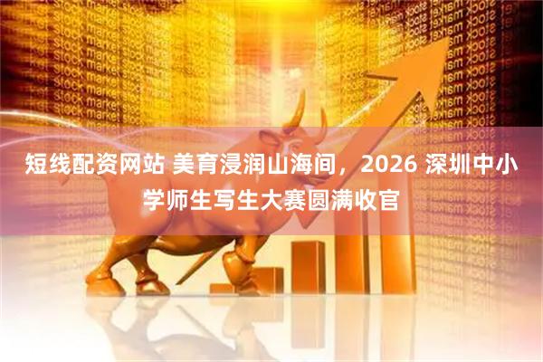 短线配资网站 美育浸润山海间，2026 深圳中小学师生写生大赛圆满收官