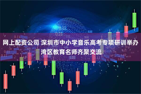 网上配资公司 深圳市中小学音乐高考专项研训举办 湾区教育名师齐聚交流