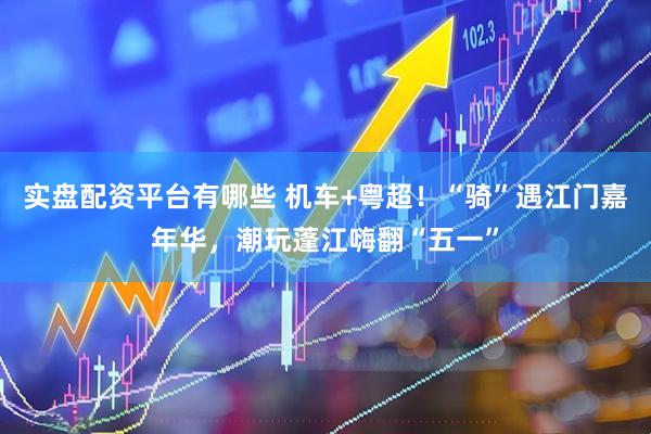 实盘配资平台有哪些 机车+粤超！“骑”遇江门嘉年华，潮玩蓬江嗨翻“五一”