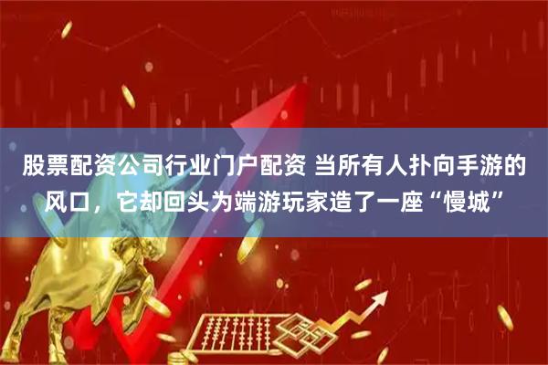股票配资公司行业门户配资 当所有人扑向手游的风口，它却回头为端游玩家造了一座“慢城”