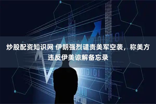 炒股配资知识网 伊朗强烈谴责美军空袭，称美方违反伊美谅解备忘录