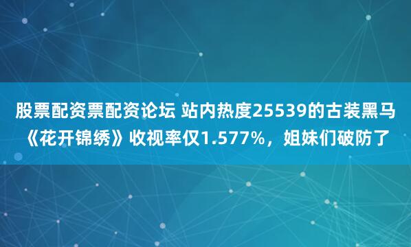 股票配资票配资论坛 站内热度25539的古装黑马《花开锦绣》收视率仅1.577%，姐妹们破防了