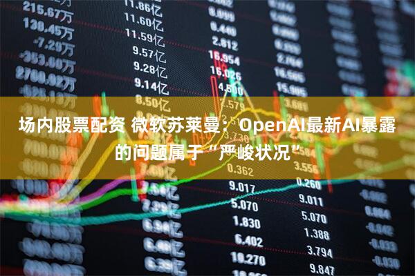 场内股票配资 微软苏莱曼：OpenAI最新AI暴露的问题属于“严峻状况”